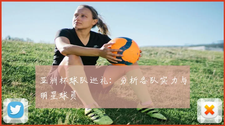亚洲杯球队巡礼:分析各队实力与明星球员