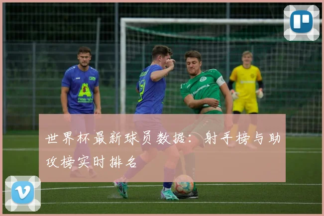 世界杯最新球员数据:射手榜与助攻榜实时排名