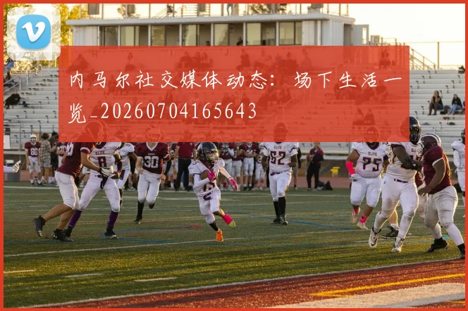 内马尔社交媒体动态：场下生活一览_20260704165643
