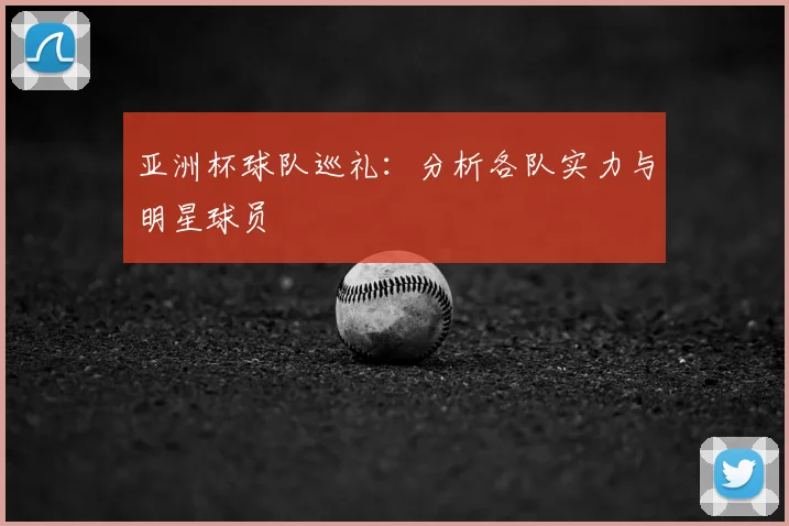 亚洲杯球队巡礼：分析各队实力与明星球员
