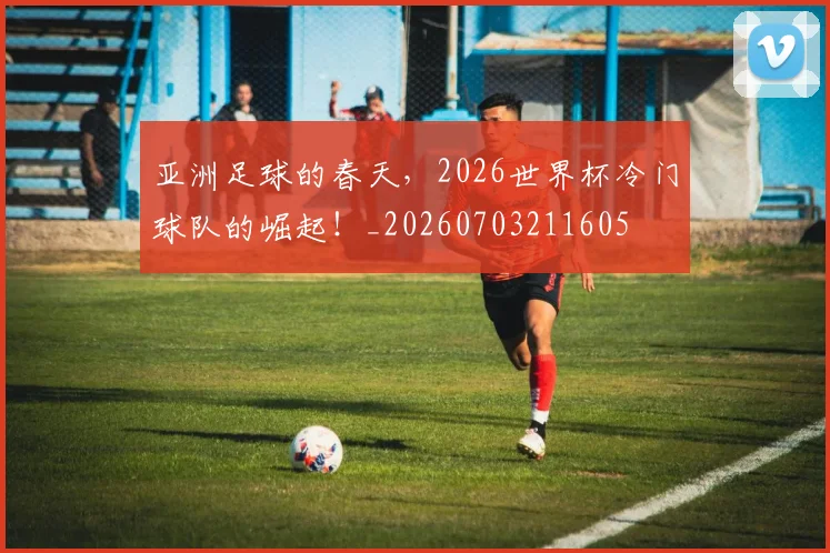 亚洲足球的春天,2026世界杯冷门球队的崛起!_20260703211605