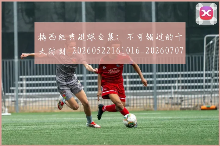 梅西经典进球合集:不可错过的十大时刻_20260522161016_20260707145109