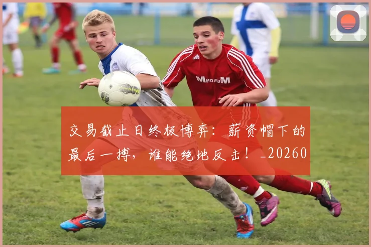 交易截止日终极博弈：薪资帽下的最后一搏，谁能绝地反击！_20260704164602