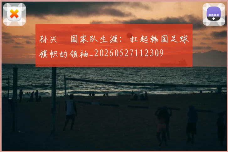 孙兴慜国家队生涯:扛起韩国足球旗帜的领袖_20260527112309