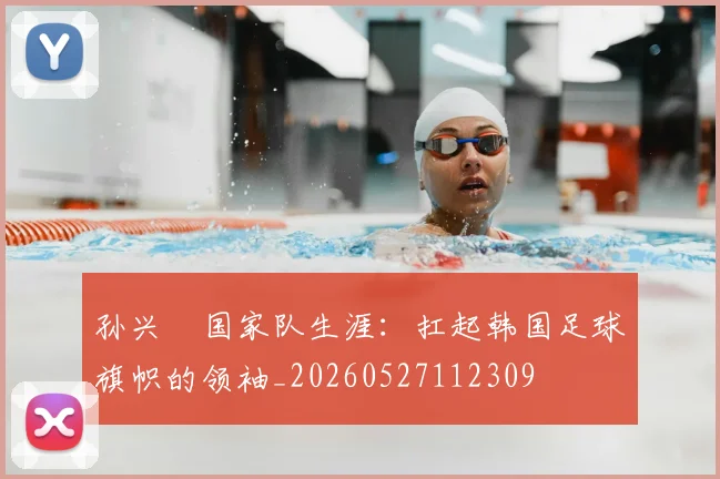 孙兴慜国家队生涯:扛起韩国足球旗帜的领袖_20260527112309