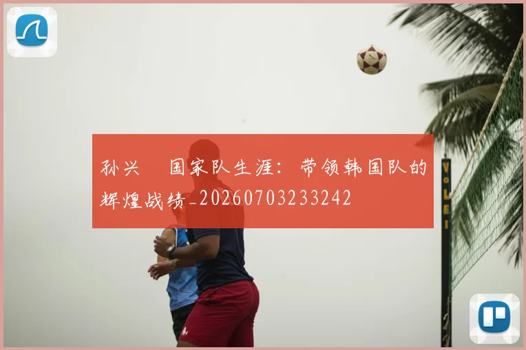 孙兴慜国家队生涯:带领韩国队的辉煌战绩_20260703233242