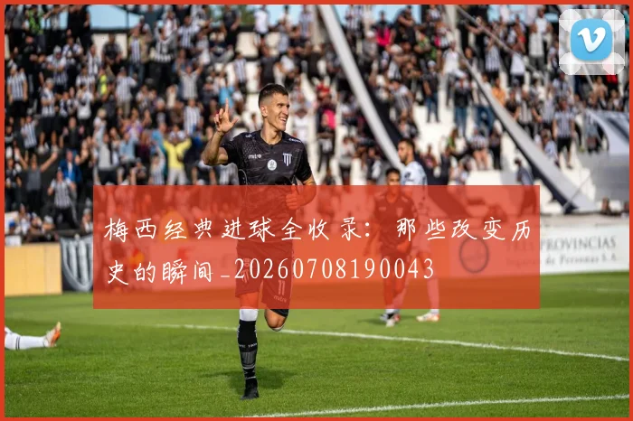 梅西经典进球全收录：那些改变历史的瞬间_20260708190043