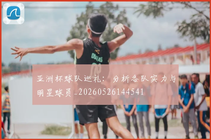 亚洲杯球队巡礼:分析各队实力与明星球员_20260526144541