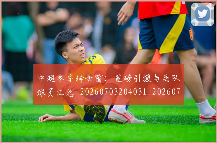 中超冬季转会窗:重磅引援与离队球员汇总_20260703204031_20260716185346